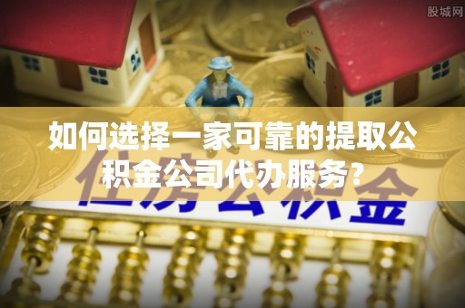 巴林右旗如何选择一家可靠的提取公积金公司代办服务？
