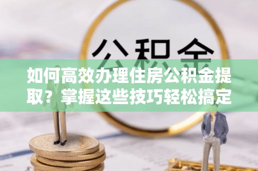 巴林右旗如何高效办理住房公积金提取？掌握这些技巧轻松搞定