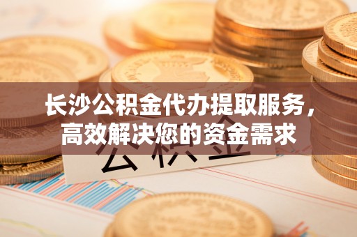 巴林右旗长沙公积金代办提取服务，高效解决您的资金需求