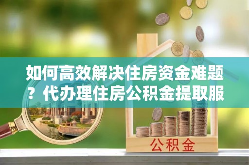 巴林右旗如何高效解决住房资金难题？代办理住房公积金提取服务助您轻松应对