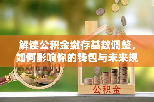 巴林右旗解读公积金缴存基数调整，如何影响你的钱包与未来规划
