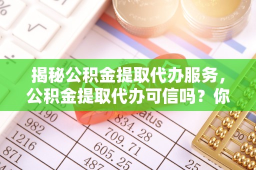 巴林右旗揭秘公积金提取代办服务，公积金提取代办可信吗？你的选择至关重要
