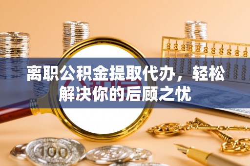 巴林右旗离职公积金提取代办，轻松解决你的后顾之忧