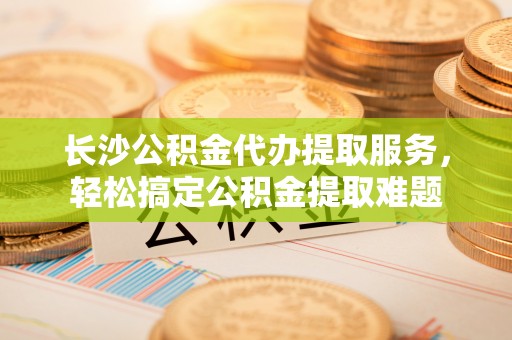 巴林右旗长沙公积金代办提取服务，轻松搞定公积金提取难题