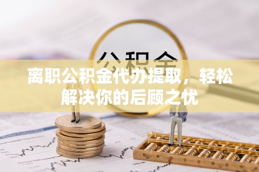 巴林右旗离职公积金代办提取，轻松解决你的后顾之忧