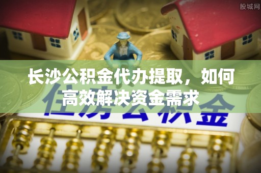 巴林右旗长沙公积金代办提取，如何高效解决资金需求