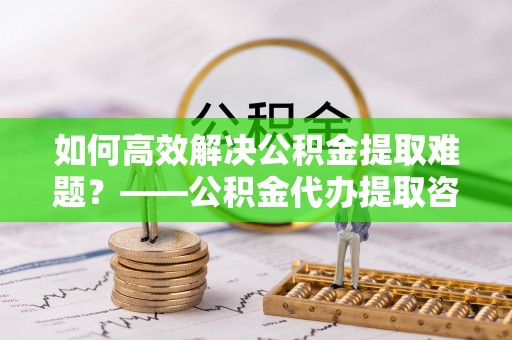 巴林右旗如何高效解决公积金提取难题？——公积金代办提取咨询服务全解析