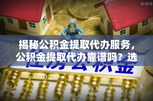 巴林右旗揭秘公积金提取代办服务，公积金提取代办靠谱吗？选择需谨慎