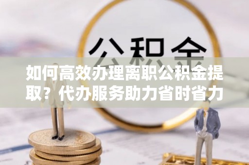 巴林右旗如何高效办理离职公积金提取？代办服务助力省时省力