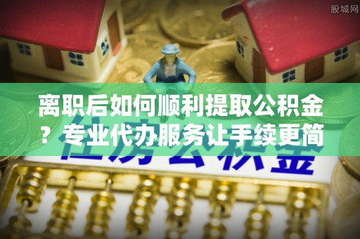 巴林右旗离职后如何顺利提取公积金？专业代办服务让手续更简单