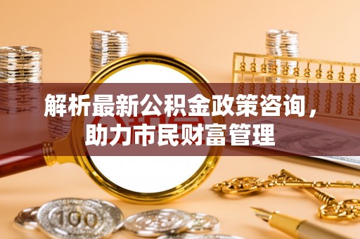 巴林右旗解析最新公积金政策咨询，助力市民财富管理