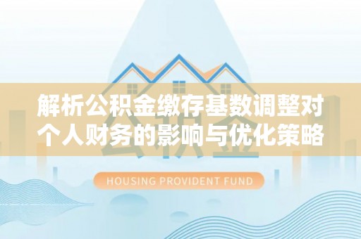 巴林右旗解析公积金缴存基数调整对个人财务的影响与优化策略