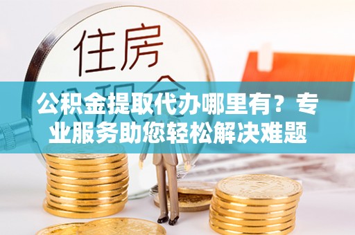 巴林右旗公积金提取代办哪里有？专业服务助您轻松解决难题
