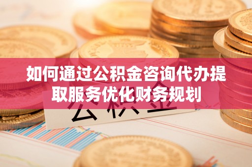 巴林右旗如何通过公积金咨询代办提取服务优化财务规划