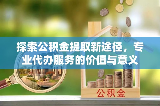 巴林右旗探索公积金提取新途径，专业代办服务的价值与意义