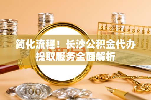 巴林右旗简化流程！长沙公积金代办提取服务全面解析