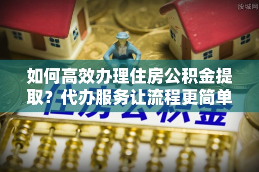 巴林右旗如何高效办理住房公积金提取？代办服务让流程更简单