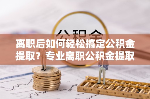 巴林右旗离职后如何轻松搞定公积金提取？专业离职公积金提取代办服务助你一臂之力
