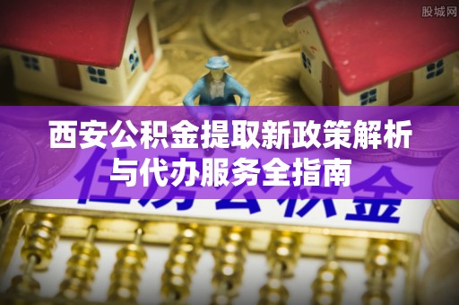 巴林右旗西安公积金提取新政策解析与代办服务全指南