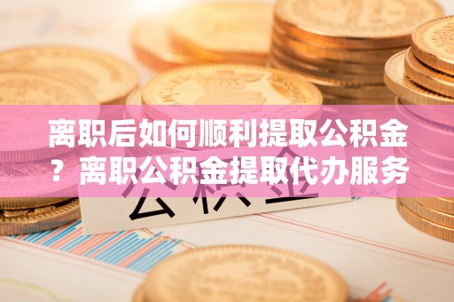 巴林右旗离职后如何顺利提取公积金？离职公积金提取代办服务全解析