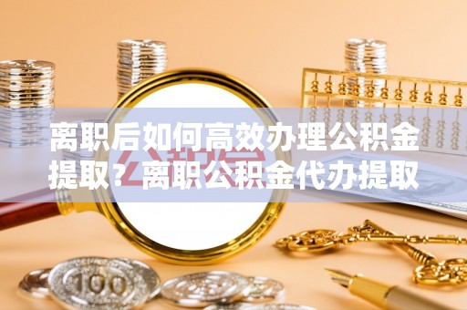 巴林右旗离职后如何高效办理公积金提取？离职公积金代办提取全攻略