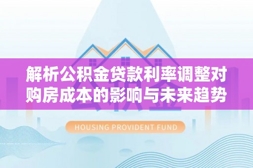 巴林右旗解析公积金贷款利率调整对购房成本的影响与未来趋势
