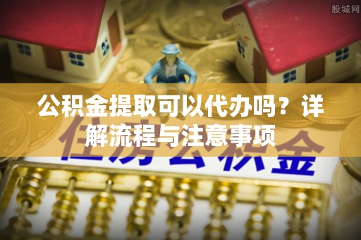 巴林右旗公积金提取可以代办吗？详解流程与注意事项